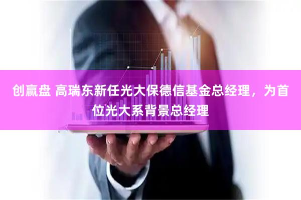创赢盘 高瑞东新任光大保德信基金总经理，为首位光大系背景总经理