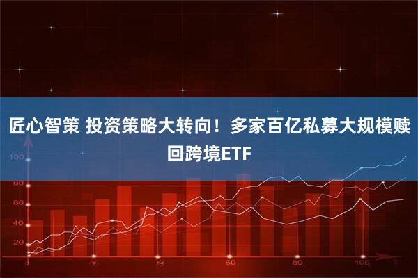 匠心智策 投资策略大转向！多家百亿私募大规模赎回跨境ETF