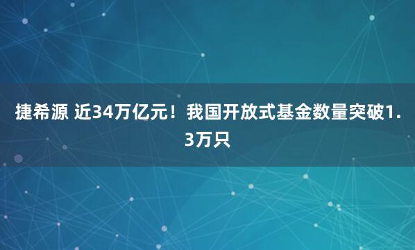 捷希源 近34万亿元！我国开放式基金数量突破1.3万只