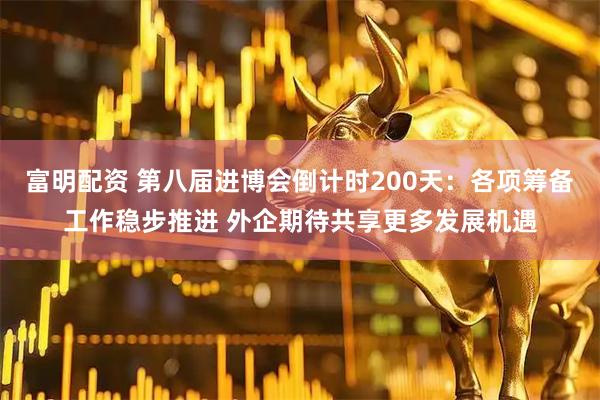 富明配资 第八届进博会倒计时200天：各项筹备工作稳步推进 外企期待共享更多发展机遇