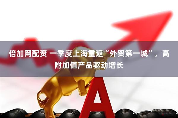 倍加网配资 一季度上海重返“外贸第一城”，高附加值产品驱动增长
