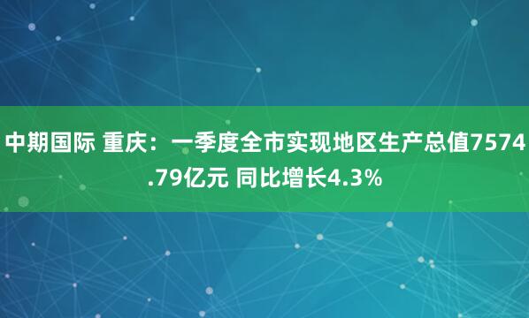 中期国际 重庆：一季度全市实现地区生产总值7574.79亿元 同比增长4.3%
