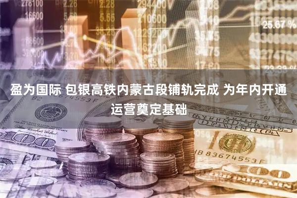 盈为国际 包银高铁内蒙古段铺轨完成 为年内开通运营奠定基础