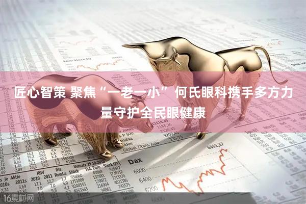 匠心智策 聚焦“一老一小” 何氏眼科携手多方力量守护全民眼健康