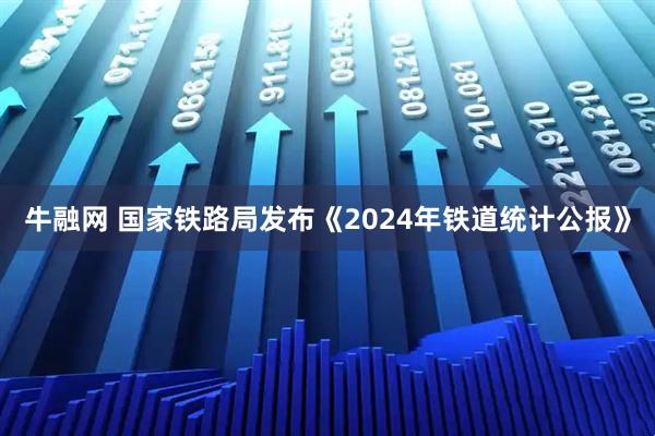 牛融网 国家铁路局发布《2024年铁道统计公报》