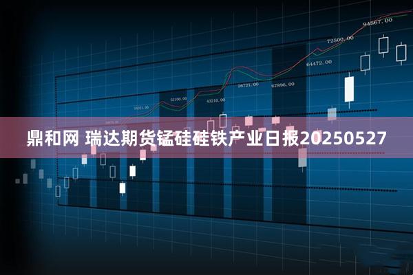 鼎和网 瑞达期货锰硅硅铁产业日报20250527