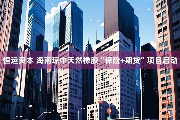 恒运资本 海南琼中天然橡胶“保险+期货”项目启动