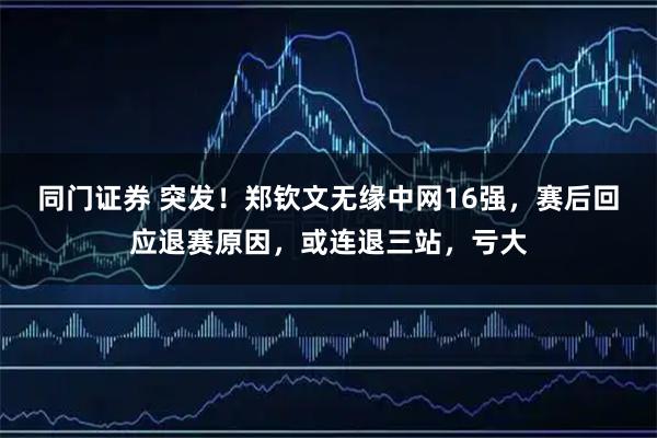同门证券 突发！郑钦文无缘中网16强，赛后回应退赛原因，或连退三站，亏大