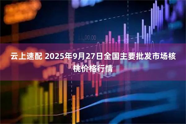 云上速配 2025年9月27日全国主要批发市场核桃价格行情