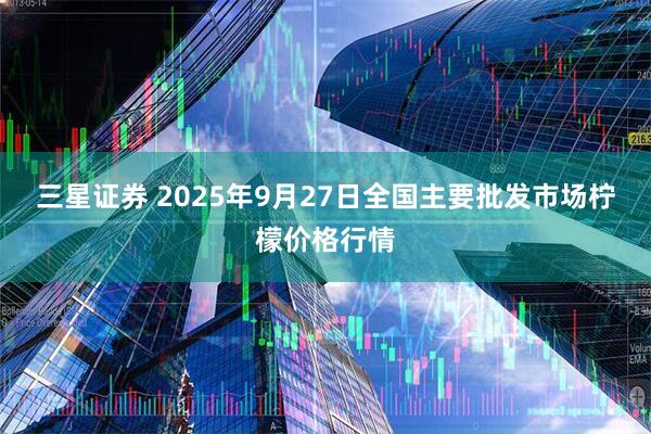 三星证券 2025年9月27日全国主要批发市场柠檬价格行情