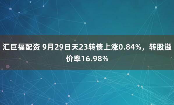 汇巨福配资 9月29日天23转债上涨0.84%，转股溢价率16.98%