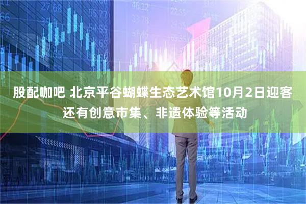 股配咖吧 北京平谷蝴蝶生态艺术馆10月2日迎客 还有创意市集、非遗体验等活动