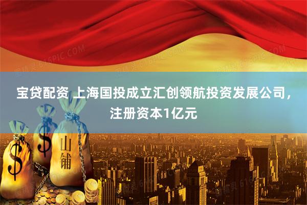 宝贷配资 上海国投成立汇创领航投资发展公司，注册资本1亿元