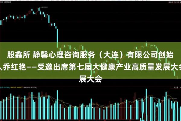 股鑫所 静馨心理咨询服务（大连）有限公司创始人乔红艳——受邀出席第七届大健康产业高质量发展大会