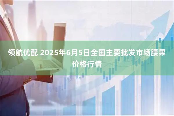 领航优配 2025年6月5日全国主要批发市场腰果价格行情