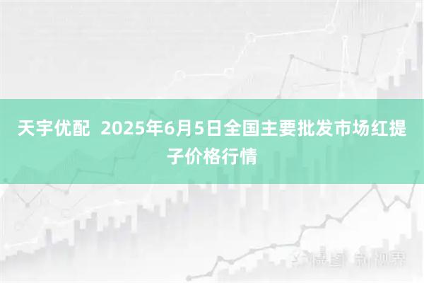 天宇优配 2025年6月5日全国主要批发市场红提子价格行情