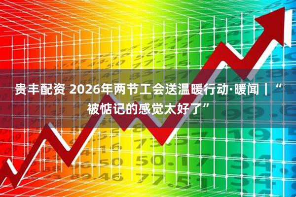贵丰配资 2026年两节工会送温暖行动·暖闻｜“被惦记的感觉太好了”