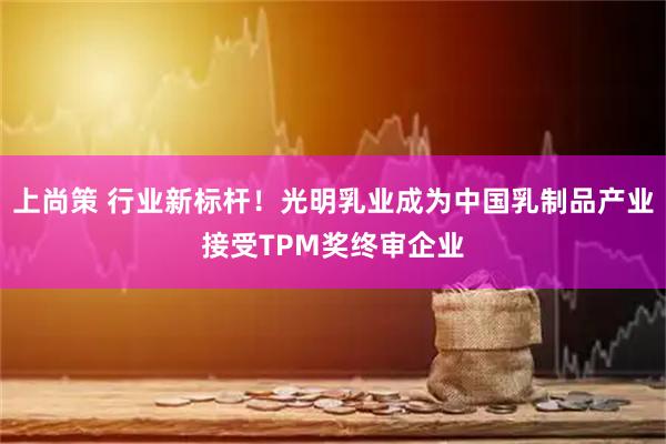 上尚策 行业新标杆！光明乳业成为中国乳制品产业接受TPM奖终审企业