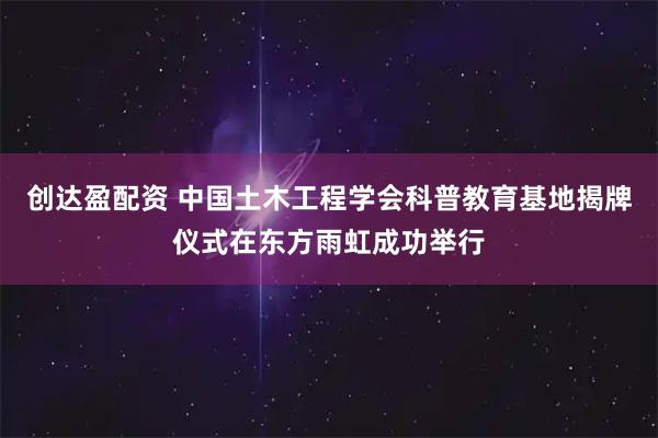 创达盈配资 中国土木工程学会科普教育基地揭牌仪式在东方雨虹成功举行