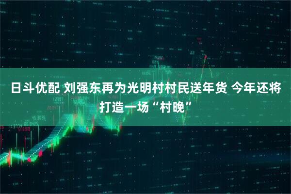 日斗优配 刘强东再为光明村村民送年货 今年还将打造一场“村晚”