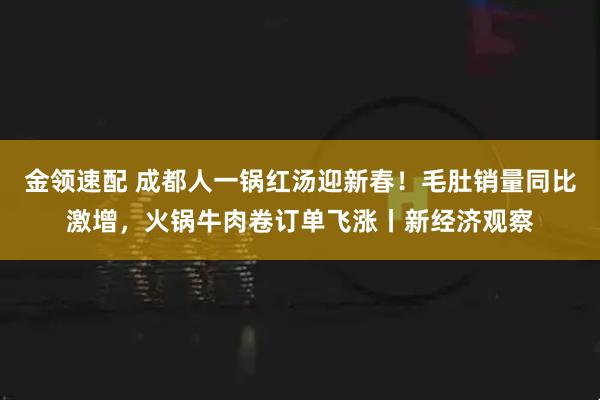 金领速配 成都人一锅红汤迎新春！毛肚销量同比激增，火锅牛肉卷订单飞涨丨新经济观察