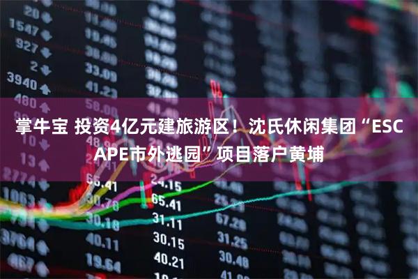 掌牛宝 投资4亿元建旅游区！沈氏休闲集团“ESCAPE市外逃园”项目落户黄埔