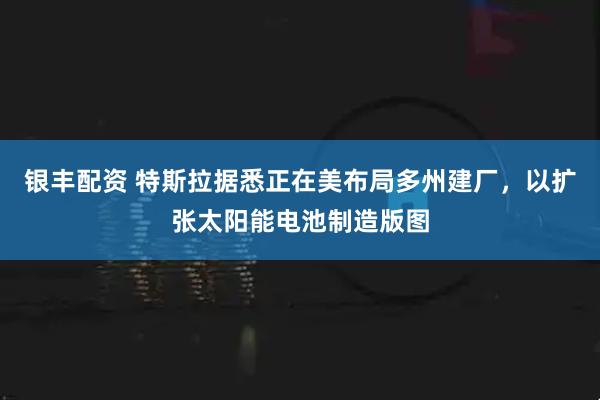 银丰配资 特斯拉据悉正在美布局多州建厂，以扩张太阳能电池制造版图
