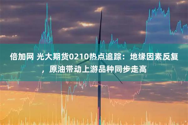 倍加网 光大期货0210热点追踪：地缘因素反复，原油带动上游品种同步走高
