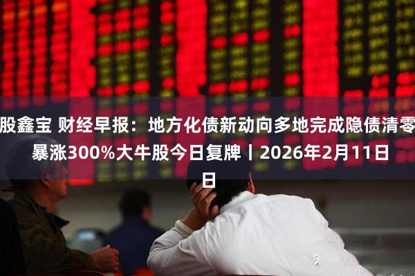 股鑫宝 财经早报：地方化债新动向多地完成隐债清零 暴涨300%大牛股今日复牌丨2026年2月11日