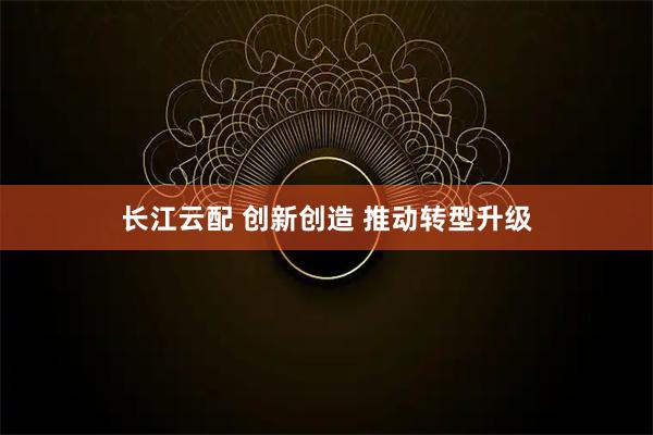 长江云配 创新创造 推动转型升级