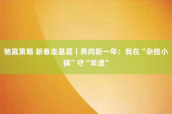 驰赢策略 新春走基层｜奔向新一年：我在“杂技小镇”守“非遗”