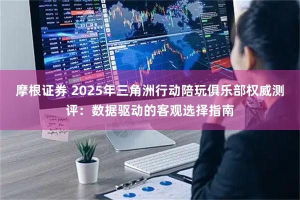 摩根证券 2025年三角洲行动陪玩俱乐部权威测评：数据驱动的客观选择指南