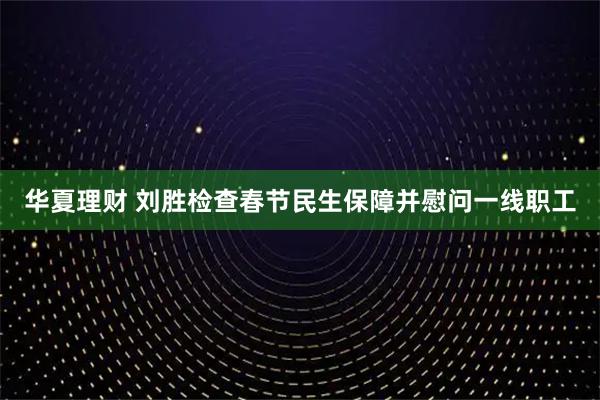 华夏理财 刘胜检查春节民生保障并慰问一线职工
