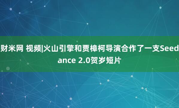 财米网 视频|火山引擎和贾樟柯导演合作了一支Seedance 2.0贺岁短片