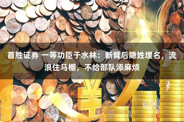 首胜证券 一等功臣于水林：断臂后隐姓埋名，流浪住马棚，不给部队添麻烦