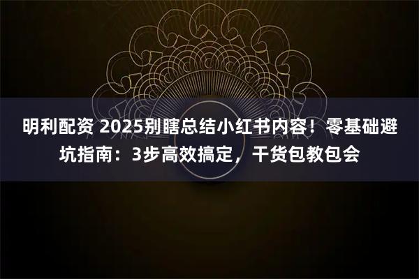 明利配资 2025别瞎总结小红书内容！零基础避坑指南：3步高效搞定，干货包教包会