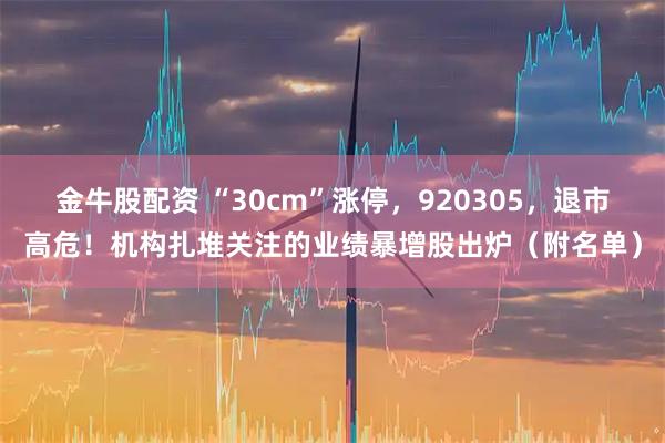 金牛股配资 “30cm”涨停，920305，退市高危！机构扎堆关注的业绩暴增股出炉（附名单）