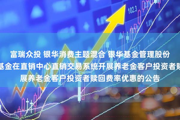 富瑞众投 银华消费主题混合 银华基金管理股份有限公司关于旗下基金在直销中心直销交易系统开展养老金客户投资者赎回费率优惠的公告