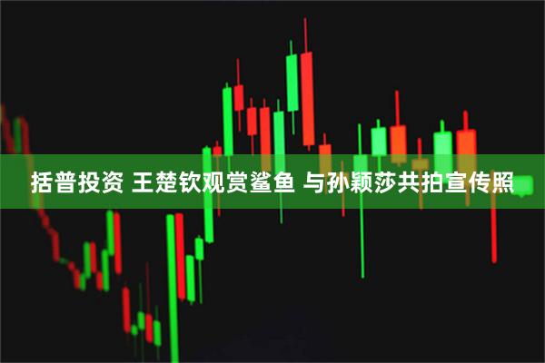 括普投资 王楚钦观赏鲨鱼 与孙颖莎共拍宣传照