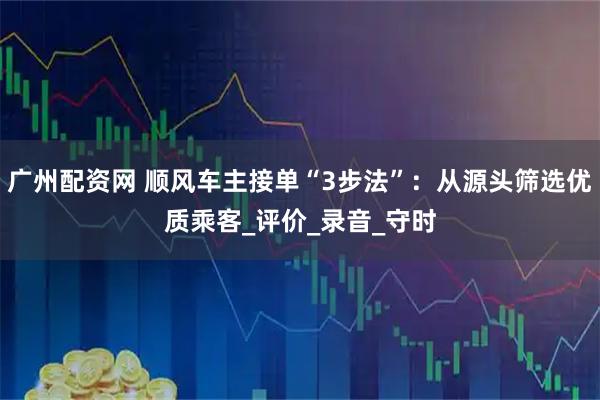 广州配资网 顺风车主接单“3步法”：从源头筛选优质乘客_评价_录音_守时