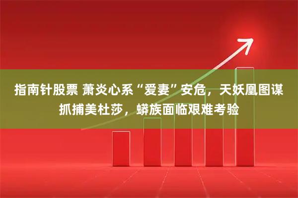 指南针股票 萧炎心系“爱妻”安危，天妖凰图谋抓捕美杜莎，蟒族面临艰难考验